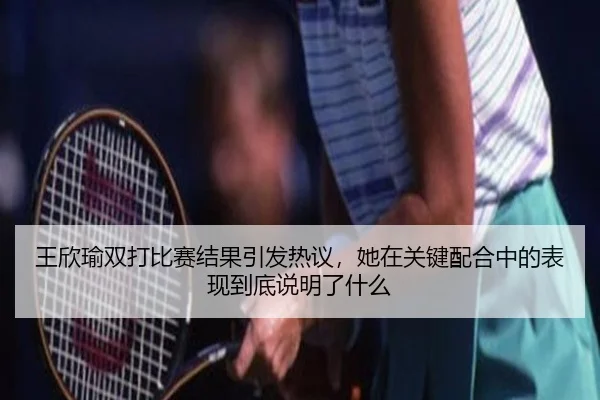王欣瑜双打比赛结果引发热议，她在关键配合中的表现到底说明了什么